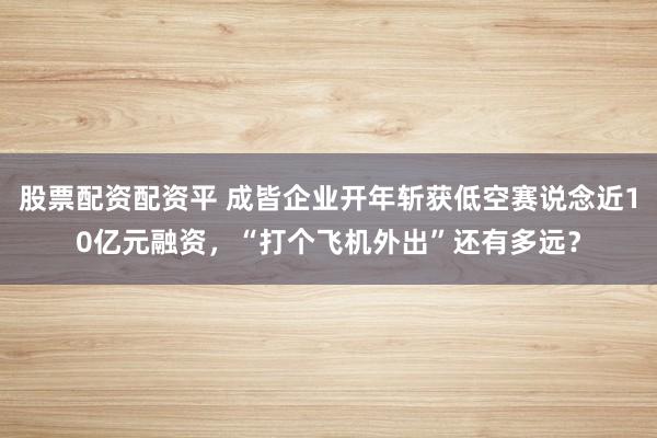 股票配资配资平 成皆企业开年斩获低空赛说念近10亿元融资，“打个飞机外出”还有多远？