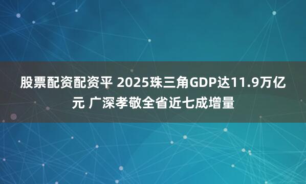 股票配资配资平 2025珠三角GDP达11.9万亿元 广深孝敬全省近七成增量