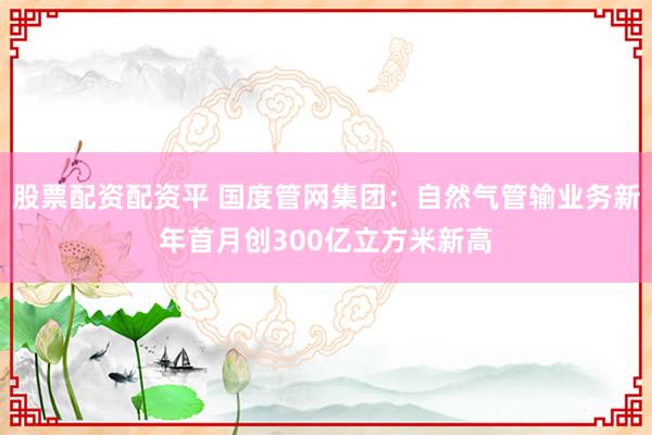 股票配资配资平 国度管网集团：自然气管输业务新年首月创300亿立方米新高