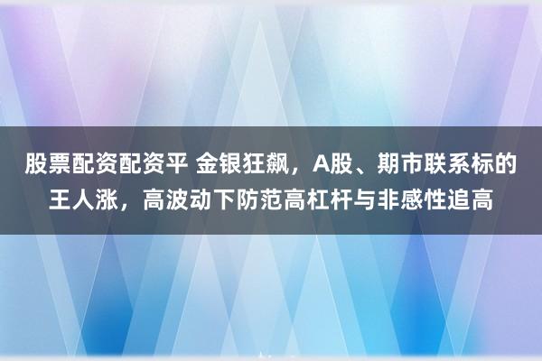 股票配资配资平 金银狂飙，A股、期市联系标的王人涨，高波动下防范高杠杆与非感性追高