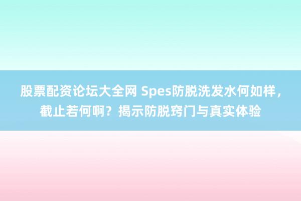 股票配资论坛大全网 Spes防脱洗发水何如样，截止若何啊？揭示防脱窍门与真实体验