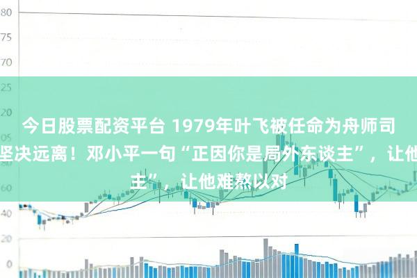 今日股票配资平台 1979年叶飞被任命为舟师司令，马上坚决远离！邓小平一句“正因你是局外东谈主”，让他难熬以对