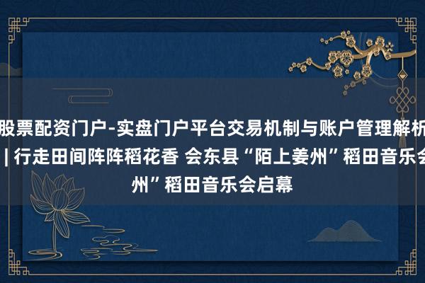 股票配资门户-实盘门户平台交易机制与账户管理解析 30秒 | 行走田间阵阵稻花香 会东县“陌上姜州”稻田音乐会启幕