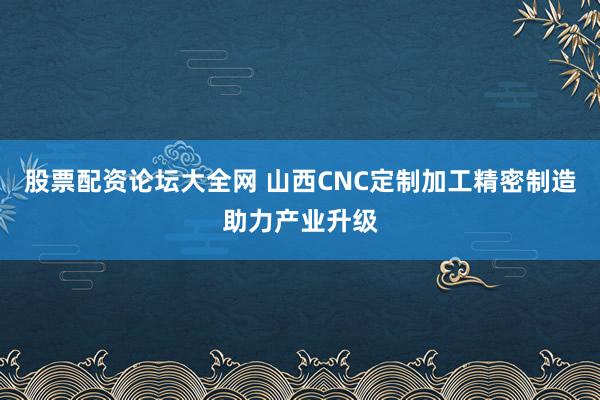 股票配资论坛大全网 山西CNC定制加工精密制造助力产业升级