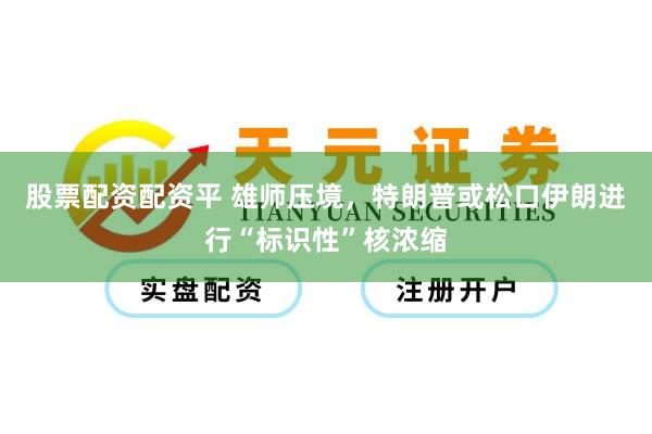 股票配资配资平 雄师压境，特朗普或松口伊朗进行“标识性”核浓缩