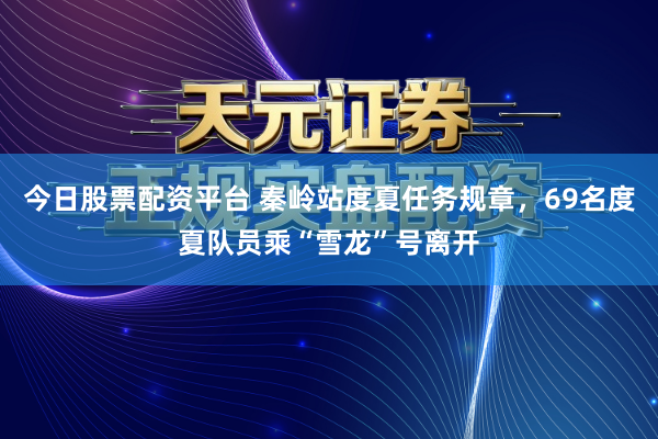 今日股票配资平台 秦岭站度夏任务规章，69名度夏队员乘“雪龙”号离开