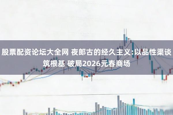 股票配资论坛大全网 夜郎古的经久主义:以品性渠谈筑根基 破局2026元春商场