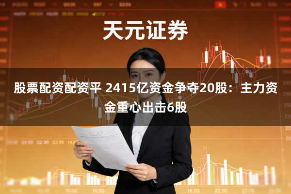 股票配资配资平 2415亿资金争夺20股：主力资金重心出击6股