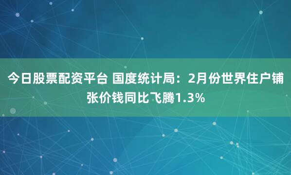 今日股票配资平台 国度统计局：2月份世界住户铺张价钱同比飞腾1.3%