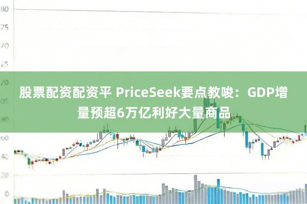 股票配资配资平 PriceSeek要点教唆：GDP增量预超6万亿利好大量商品