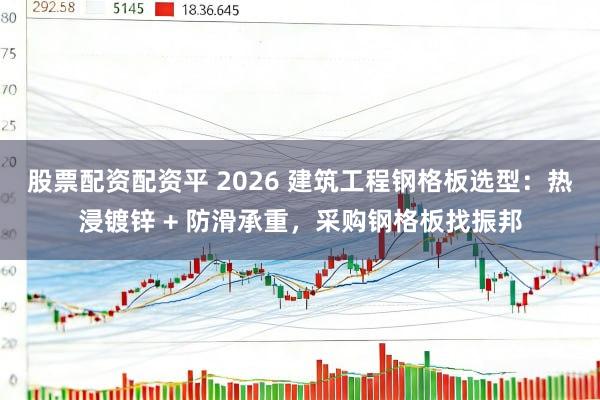 股票配资配资平 2026 建筑工程钢格板选型：热浸镀锌 + 防滑承重，采购钢格板找振邦