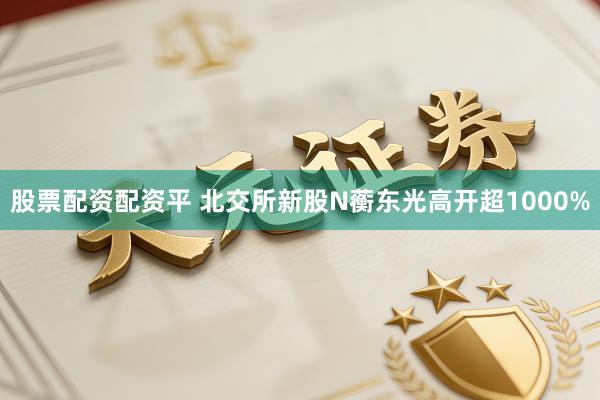股票配资配资平 北交所新股N蘅东光高开超1000%