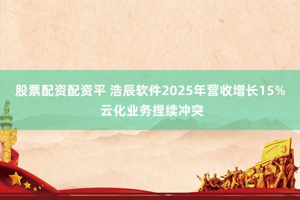 股票配资配资平 浩辰软件2025年营收增长15% 云化业务捏续冲突