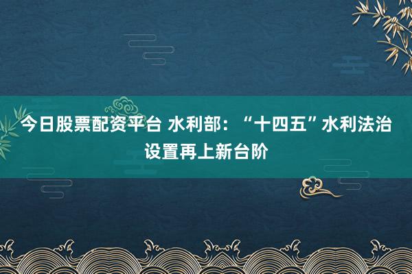 今日股票配资平台 水利部：“十四五”水利法治设置再上新台阶