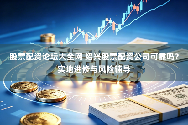 股票配资论坛大全网 绍兴股票配资公司可靠吗？实地进修与风险辅导