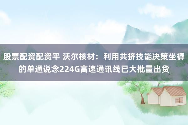 股票配资配资平 沃尔核材：利用共挤技能决策坐褥的单通说念224G高速通讯线已大批量出货