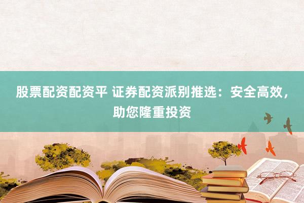 股票配资配资平 证券配资派别推选：安全高效，助您隆重投资