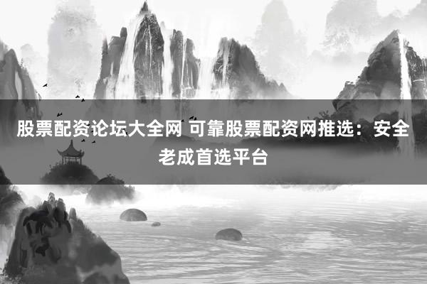 股票配资论坛大全网 可靠股票配资网推选：安全老成首选平台