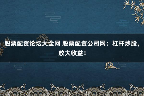 股票配资论坛大全网 股票配资公司网：杠杆炒股，放大收益！